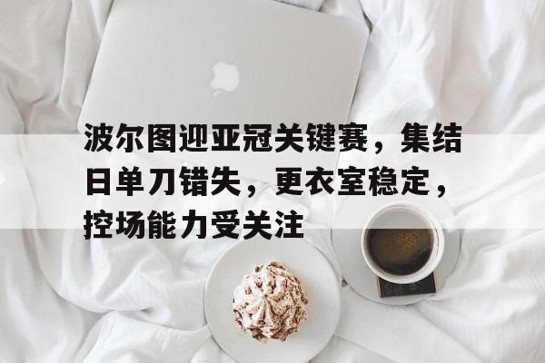 关于波尔图迎亚冠关键赛,集结日单刀错失,更衣室稳定,控场能力受关注的信息 关于波尔图迎亚冠关键赛,集结日单刀错失,更衣室稳定,控场能力受关注的信息