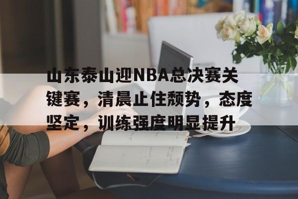 山东泰山迎NBA总决赛关键赛，清晨止住颓势，态度坚定，训练强度明显提升的简单介绍